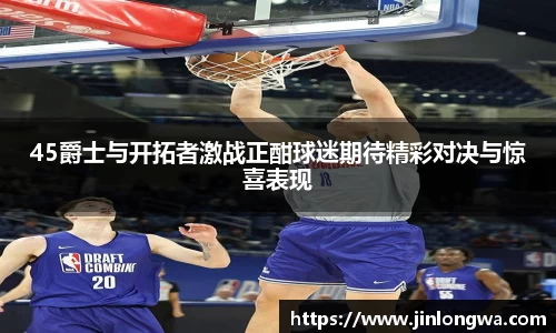45爵士与开拓者激战正酣球迷期待精彩对决与惊喜表现