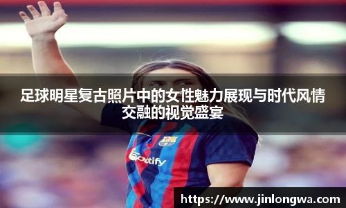 足球明星复古照片中的女性魅力展现与时代风情交融的视觉盛宴