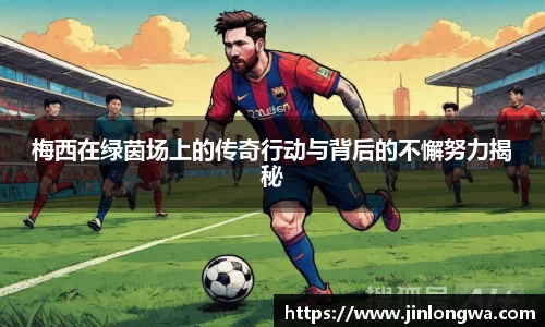 梅西在绿茵场上的传奇行动与背后的不懈努力揭秘